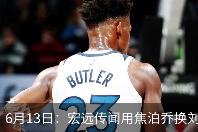 6月13日：宏远传闻用焦泊乔换刘传兴，球迷质疑交易合理性，杜锋与焦泊乔不和成焦点
