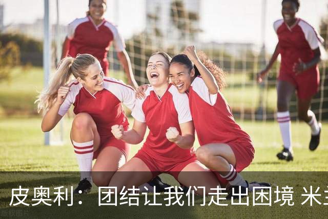 皮奥利：团结让我们走出困境 米兰配得上战胜尤文